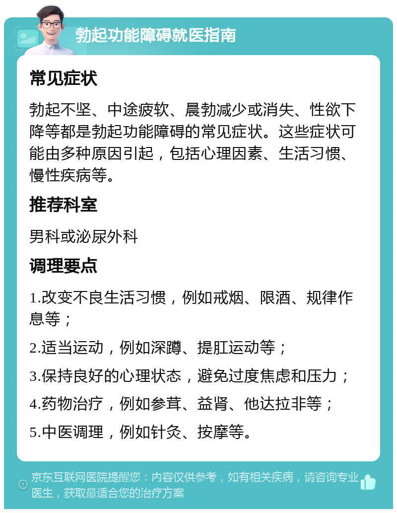 勃起功能障碍就医指南 常见症状 勃起不坚、中途疲软、晨勃减少或消失、性欲下降等都是勃起功能障碍的常见症状。这些症状可能由多种原因引起，包括心理因素、生活习惯、慢性疾病等。 推荐科室 男科或泌尿外科 调理要点 1.改变不良生活习惯，例如戒烟、限酒、规律作息等； 2.适当运动，例如深蹲、提肛运动等； 3.保持良好的心理状态，避免过度焦虑和压力； 4.药物治疗，例如参茸、益肾、他达拉非等； 5.中医调理，例如针灸、按摩等。