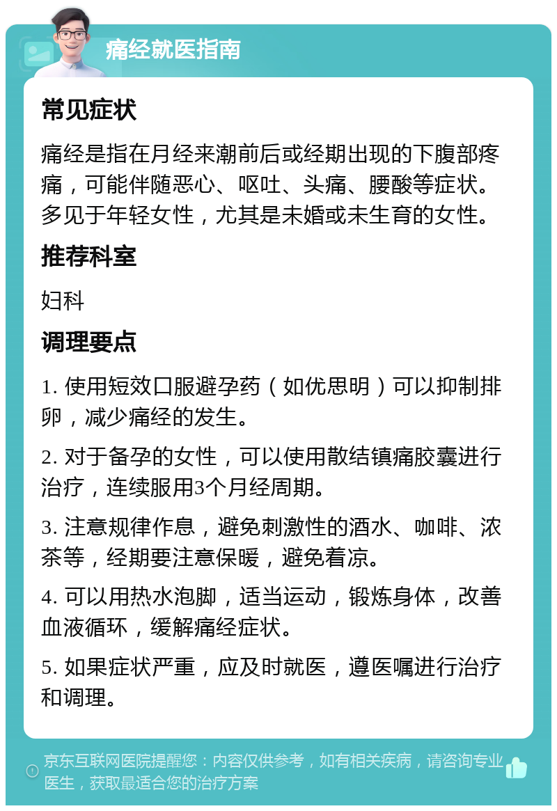 痛经就医指南 常见症状 痛经是指在月经来潮前后或经期出现的下腹部疼痛，可能伴随恶心、呕吐、头痛、腰酸等症状。多见于年轻女性，尤其是未婚或未生育的女性。 推荐科室 妇科 调理要点 1. 使用短效口服避孕药（如优思明）可以抑制排卵，减少痛经的发生。 2. 对于备孕的女性，可以使用散结镇痛胶囊进行治疗，连续服用3个月经周期。 3. 注意规律作息，避免刺激性的酒水、咖啡、浓茶等，经期要注意保暖，避免着凉。 4. 可以用热水泡脚，适当运动，锻炼身体，改善血液循环，缓解痛经症状。 5. 如果症状严重，应及时就医，遵医嘱进行治疗和调理。