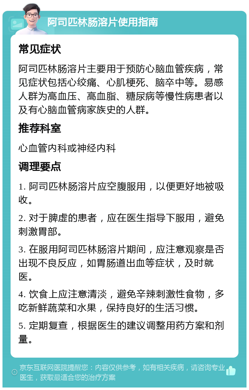 阿司匹林肠溶片使用指南 常见症状 阿司匹林肠溶片主要用于预防心脑血管疾病，常见症状包括心绞痛、心肌梗死、脑卒中等。易感人群为高血压、高血脂、糖尿病等慢性病患者以及有心脑血管病家族史的人群。 推荐科室 心血管内科或神经内科 调理要点 1. 阿司匹林肠溶片应空腹服用，以便更好地被吸收。 2. 对于脾虚的患者，应在医生指导下服用，避免刺激胃部。 3. 在服用阿司匹林肠溶片期间，应注意观察是否出现不良反应，如胃肠道出血等症状，及时就医。 4. 饮食上应注意清淡，避免辛辣刺激性食物，多吃新鲜蔬菜和水果，保持良好的生活习惯。 5. 定期复查，根据医生的建议调整用药方案和剂量。