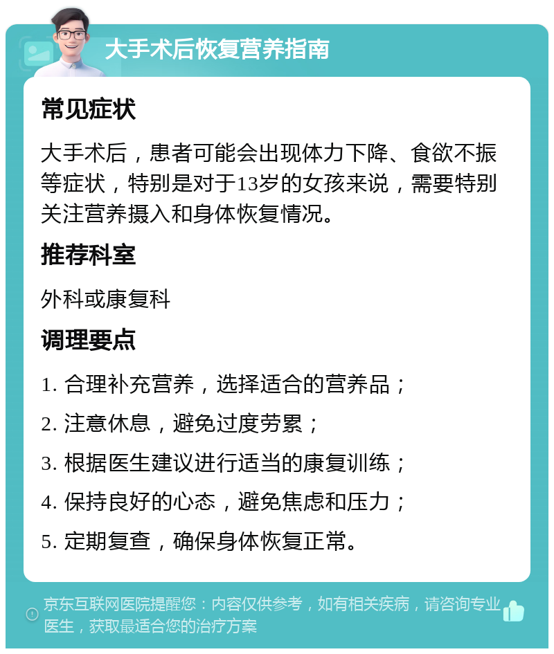 大手术后恢复营养指南 常见症状 大手术后，患者可能会出现体力下降、食欲不振等症状，特别是对于13岁的女孩来说，需要特别关注营养摄入和身体恢复情况。 推荐科室 外科或康复科 调理要点 1. 合理补充营养，选择适合的营养品； 2. 注意休息，避免过度劳累； 3. 根据医生建议进行适当的康复训练； 4. 保持良好的心态，避免焦虑和压力； 5. 定期复查，确保身体恢复正常。