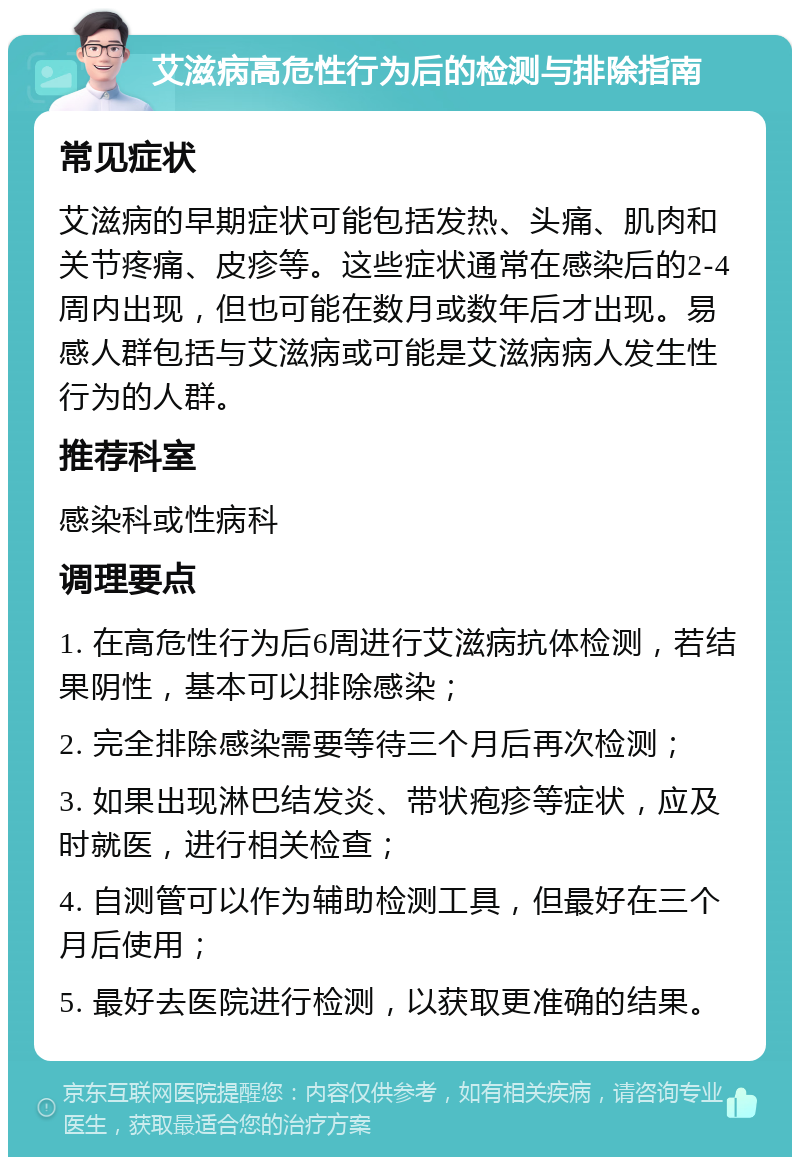 艾滋病高危性行为后的检测与排除指南 常见症状 艾滋病的早期症状可能包括发热、头痛、肌肉和关节疼痛、皮疹等。这些症状通常在感染后的2-4周内出现，但也可能在数月或数年后才出现。易感人群包括与艾滋病或可能是艾滋病病人发生性行为的人群。 推荐科室 感染科或性病科 调理要点 1. 在高危性行为后6周进行艾滋病抗体检测，若结果阴性，基本可以排除感染； 2. 完全排除感染需要等待三个月后再次检测； 3. 如果出现淋巴结发炎、带状疱疹等症状，应及时就医，进行相关检查； 4. 自测管可以作为辅助检测工具，但最好在三个月后使用； 5. 最好去医院进行检测，以获取更准确的结果。