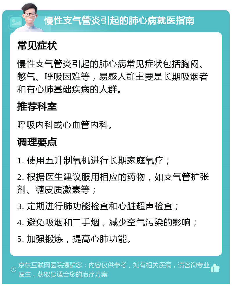 慢性支气管炎引起的肺心病就医指南 常见症状 慢性支气管炎引起的肺心病常见症状包括胸闷、憋气、呼吸困难等，易感人群主要是长期吸烟者和有心肺基础疾病的人群。 推荐科室 呼吸内科或心血管内科。 调理要点 1. 使用五升制氧机进行长期家庭氧疗； 2. 根据医生建议服用相应的药物，如支气管扩张剂、糖皮质激素等； 3. 定期进行肺功能检查和心脏超声检查； 4. 避免吸烟和二手烟，减少空气污染的影响； 5. 加强锻炼，提高心肺功能。