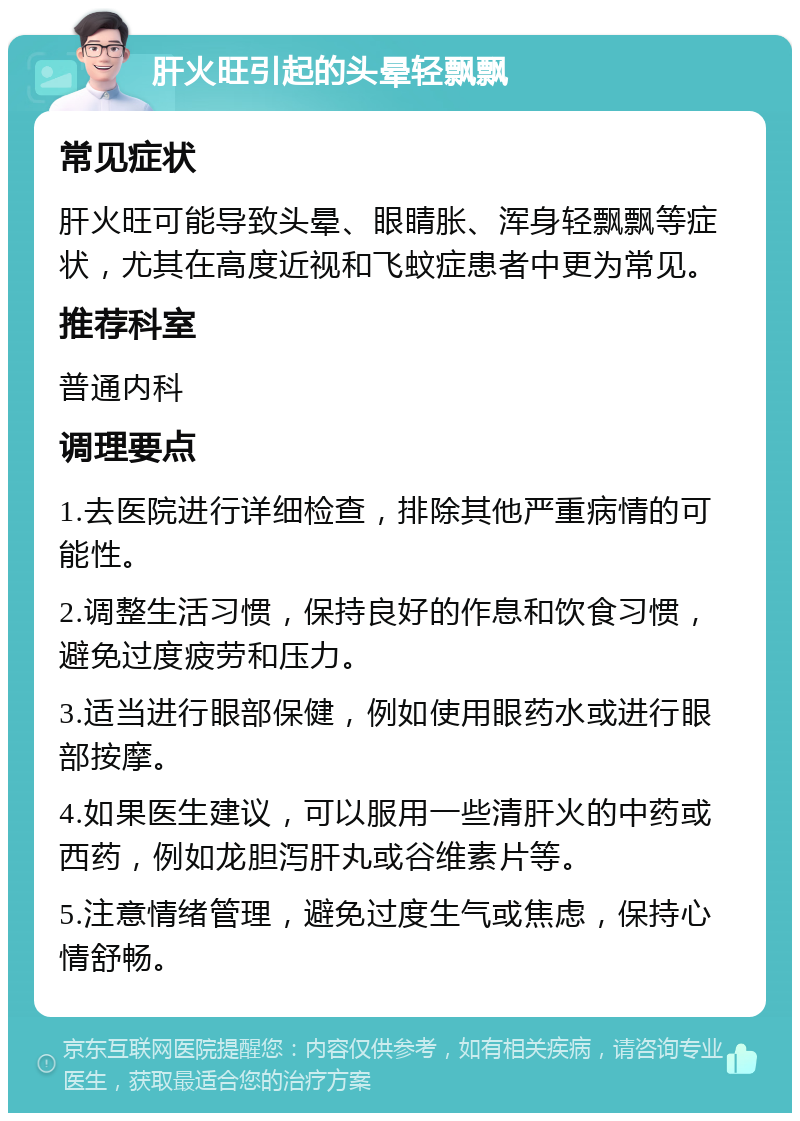 肝火旺引起的头晕轻飘飘 常见症状 肝火旺可能导致头晕、眼睛胀、浑身轻飘飘等症状，尤其在高度近视和飞蚊症患者中更为常见。 推荐科室 普通内科 调理要点 1.去医院进行详细检查，排除其他严重病情的可能性。 2.调整生活习惯，保持良好的作息和饮食习惯，避免过度疲劳和压力。 3.适当进行眼部保健，例如使用眼药水或进行眼部按摩。 4.如果医生建议，可以服用一些清肝火的中药或西药，例如龙胆泻肝丸或谷维素片等。 5.注意情绪管理，避免过度生气或焦虑，保持心情舒畅。