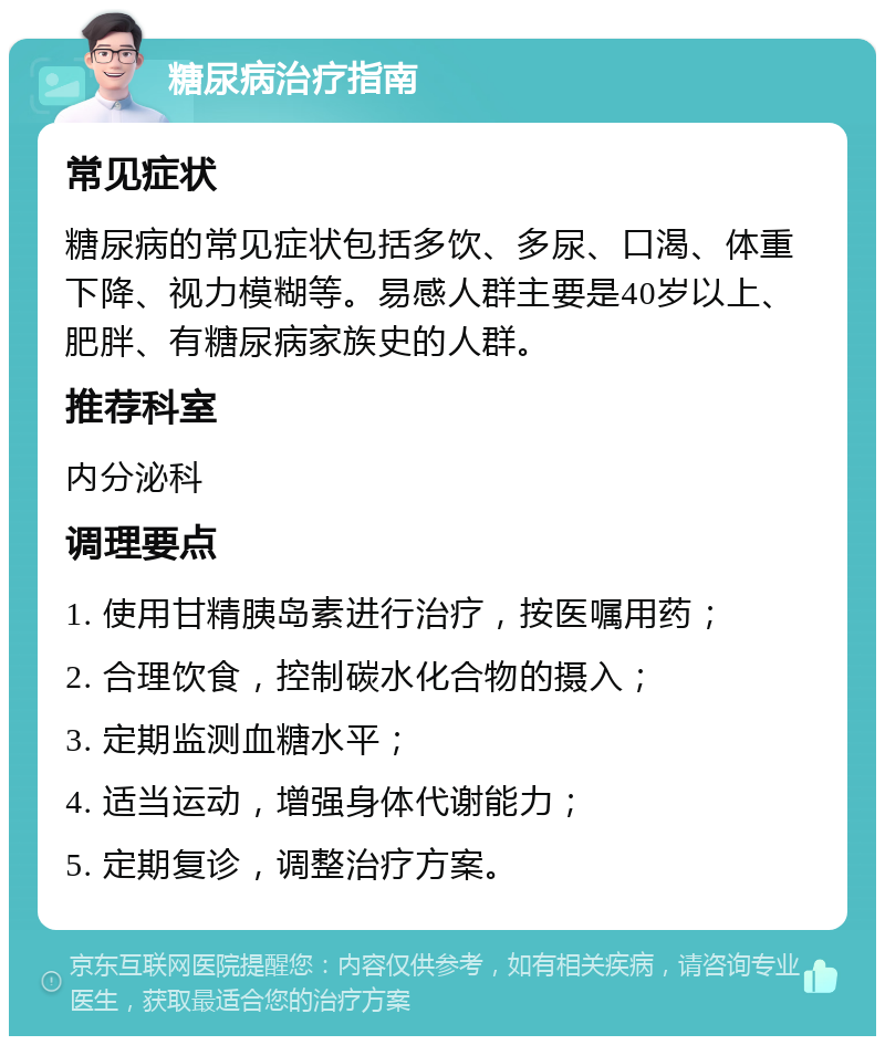 糖尿病治疗指南 常见症状 糖尿病的常见症状包括多饮、多尿、口渴、体重下降、视力模糊等。易感人群主要是40岁以上、肥胖、有糖尿病家族史的人群。 推荐科室 内分泌科 调理要点 1. 使用甘精胰岛素进行治疗，按医嘱用药； 2. 合理饮食，控制碳水化合物的摄入； 3. 定期监测血糖水平； 4. 适当运动，增强身体代谢能力； 5. 定期复诊，调整治疗方案。