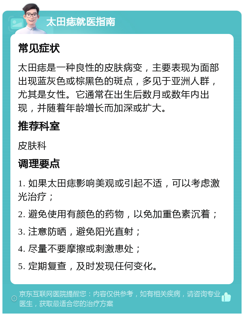 太田痣就医指南 常见症状 太田痣是一种良性的皮肤病变，主要表现为面部出现蓝灰色或棕黑色的斑点，多见于亚洲人群，尤其是女性。它通常在出生后数月或数年内出现，并随着年龄增长而加深或扩大。 推荐科室 皮肤科 调理要点 1. 如果太田痣影响美观或引起不适，可以考虑激光治疗； 2. 避免使用有颜色的药物，以免加重色素沉着； 3. 注意防晒，避免阳光直射； 4. 尽量不要摩擦或刺激患处； 5. 定期复查，及时发现任何变化。