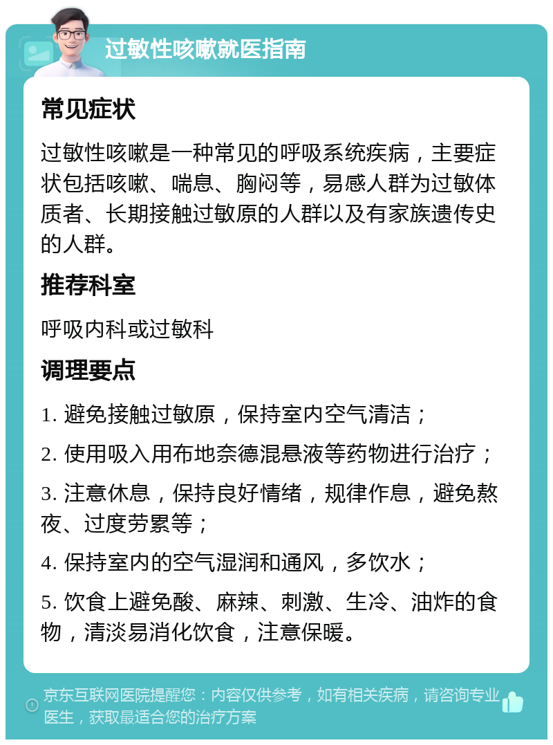 过敏性咳嗽就医指南 常见症状 过敏性咳嗽是一种常见的呼吸系统疾病，主要症状包括咳嗽、喘息、胸闷等，易感人群为过敏体质者、长期接触过敏原的人群以及有家族遗传史的人群。 推荐科室 呼吸内科或过敏科 调理要点 1. 避免接触过敏原，保持室内空气清洁； 2. 使用吸入用布地奈德混悬液等药物进行治疗； 3. 注意休息，保持良好情绪，规律作息，避免熬夜、过度劳累等； 4. 保持室内的空气湿润和通风，多饮水； 5. 饮食上避免酸、麻辣、刺激、生冷、油炸的食物，清淡易消化饮食，注意保暖。