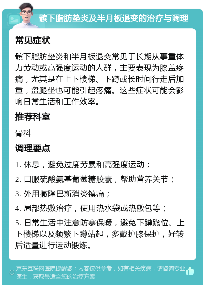 髌下脂肪垫炎及半月板退变的治疗与调理 常见症状 髌下脂肪垫炎和半月板退变常见于长期从事重体力劳动或高强度运动的人群，主要表现为膝盖疼痛，尤其是在上下楼梯、下蹲或长时间行走后加重，盘腿坐也可能引起疼痛。这些症状可能会影响日常生活和工作效率。 推荐科室 骨科 调理要点 1. 休息，避免过度劳累和高强度运动； 2. 口服硫酸氨基葡萄糖胶囊，帮助营养关节； 3. 外用撒隆巴斯消炎镇痛； 4. 局部热敷治疗，使用热水袋或热敷包等； 5. 日常生活中注意防寒保暖，避免下蹲跪位、上下楼梯以及频繁下蹲站起，多戴护膝保护，好转后适量进行运动锻炼。