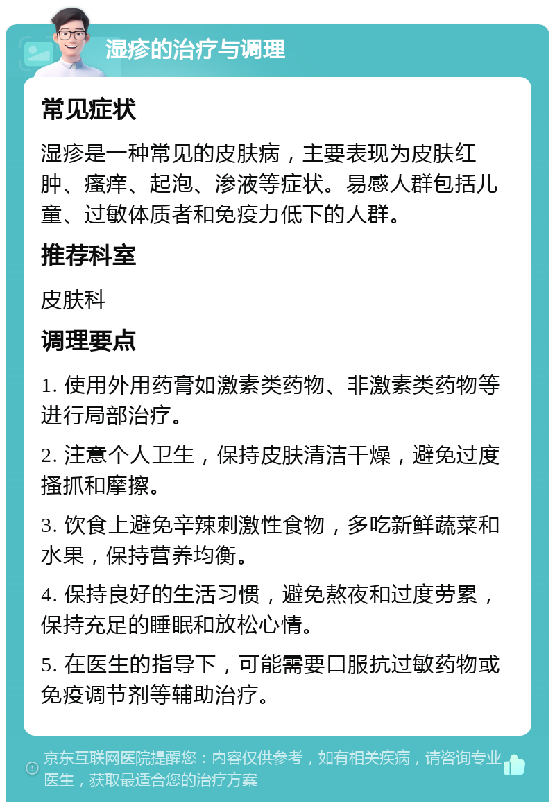 湿疹的治疗与调理 常见症状 湿疹是一种常见的皮肤病，主要表现为皮肤红肿、瘙痒、起泡、渗液等症状。易感人群包括儿童、过敏体质者和免疫力低下的人群。 推荐科室 皮肤科 调理要点 1. 使用外用药膏如激素类药物、非激素类药物等进行局部治疗。 2. 注意个人卫生，保持皮肤清洁干燥，避免过度搔抓和摩擦。 3. 饮食上避免辛辣刺激性食物，多吃新鲜蔬菜和水果，保持营养均衡。 4. 保持良好的生活习惯，避免熬夜和过度劳累，保持充足的睡眠和放松心情。 5. 在医生的指导下，可能需要口服抗过敏药物或免疫调节剂等辅助治疗。