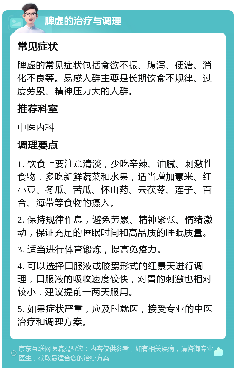 脾虚的治疗与调理 常见症状 脾虚的常见症状包括食欲不振、腹泻、便溏、消化不良等。易感人群主要是长期饮食不规律、过度劳累、精神压力大的人群。 推荐科室 中医内科 调理要点 1. 饮食上要注意清淡，少吃辛辣、油腻、刺激性食物，多吃新鲜蔬菜和水果，适当增加薏米、红小豆、冬瓜、苦瓜、怀山药、云茯苓、莲子、百合、海带等食物的摄入。 2. 保持规律作息，避免劳累、精神紧张、情绪激动，保证充足的睡眠时间和高品质的睡眠质量。 3. 适当进行体育锻炼，提高免疫力。 4. 可以选择口服液或胶囊形式的红景天进行调理，口服液的吸收速度较快，对胃的刺激也相对较小，建议提前一两天服用。 5. 如果症状严重，应及时就医，接受专业的中医治疗和调理方案。