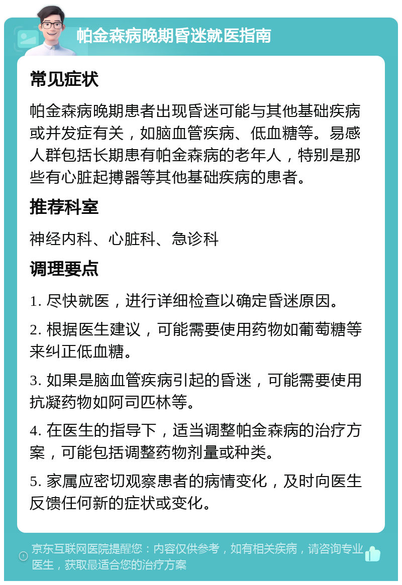 帕金森病晚期昏迷就医指南 常见症状 帕金森病晚期患者出现昏迷可能与其他基础疾病或并发症有关，如脑血管疾病、低血糖等。易感人群包括长期患有帕金森病的老年人，特别是那些有心脏起搏器等其他基础疾病的患者。 推荐科室 神经内科、心脏科、急诊科 调理要点 1. 尽快就医，进行详细检查以确定昏迷原因。 2. 根据医生建议，可能需要使用药物如葡萄糖等来纠正低血糖。 3. 如果是脑血管疾病引起的昏迷，可能需要使用抗凝药物如阿司匹林等。 4. 在医生的指导下，适当调整帕金森病的治疗方案，可能包括调整药物剂量或种类。 5. 家属应密切观察患者的病情变化，及时向医生反馈任何新的症状或变化。