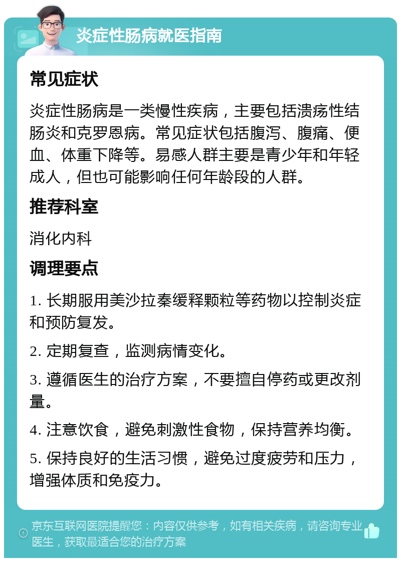 炎症性肠病就医指南 常见症状 炎症性肠病是一类慢性疾病，主要包括溃疡性结肠炎和克罗恩病。常见症状包括腹泻、腹痛、便血、体重下降等。易感人群主要是青少年和年轻成人，但也可能影响任何年龄段的人群。 推荐科室 消化内科 调理要点 1. 长期服用美沙拉秦缓释颗粒等药物以控制炎症和预防复发。 2. 定期复查，监测病情变化。 3. 遵循医生的治疗方案，不要擅自停药或更改剂量。 4. 注意饮食，避免刺激性食物，保持营养均衡。 5. 保持良好的生活习惯，避免过度疲劳和压力，增强体质和免疫力。