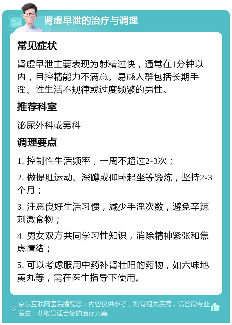 肾虚早泄的治疗与调理 常见症状 肾虚早泄主要表现为射精过快，通常在1分钟以内，且控精能力不满意。易感人群包括长期手淫、性生活不规律或过度频繁的男性。 推荐科室 泌尿外科或男科 调理要点 1. 控制性生活频率，一周不超过2-3次； 2. 做提肛运动、深蹲或仰卧起坐等锻炼，坚持2-3个月； 3. 注意良好生活习惯，减少手淫次数，避免辛辣刺激食物； 4. 男女双方共同学习性知识，消除精神紧张和焦虑情绪； 5. 可以考虑服用中药补肾壮阳的药物，如六味地黄丸等，需在医生指导下使用。