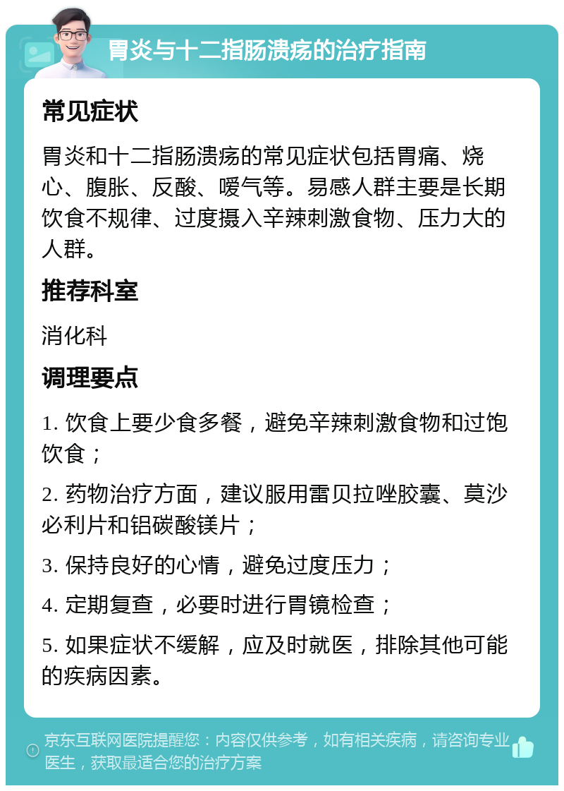 胃炎与十二指肠溃疡的治疗指南 常见症状 胃炎和十二指肠溃疡的常见症状包括胃痛、烧心、腹胀、反酸、嗳气等。易感人群主要是长期饮食不规律、过度摄入辛辣刺激食物、压力大的人群。 推荐科室 消化科 调理要点 1. 饮食上要少食多餐，避免辛辣刺激食物和过饱饮食； 2. 药物治疗方面，建议服用雷贝拉唑胶囊、莫沙必利片和铝碳酸镁片； 3. 保持良好的心情，避免过度压力； 4. 定期复查，必要时进行胃镜检查； 5. 如果症状不缓解，应及时就医，排除其他可能的疾病因素。