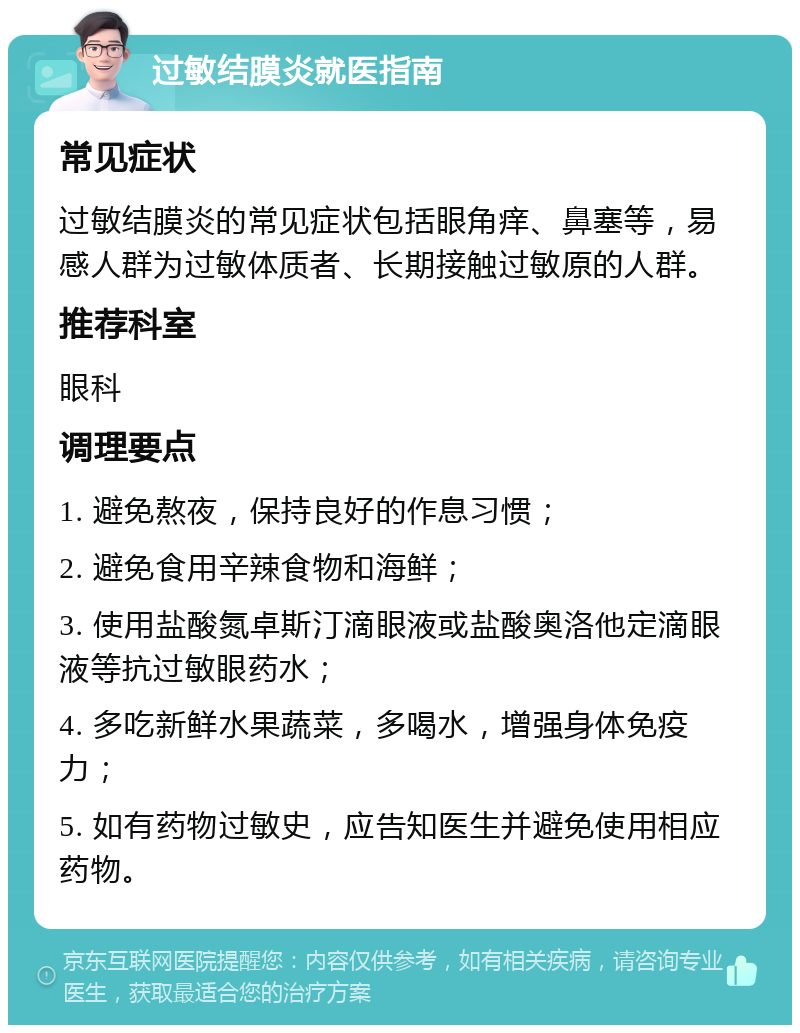 过敏结膜炎就医指南 常见症状 过敏结膜炎的常见症状包括眼角痒、鼻塞等，易感人群为过敏体质者、长期接触过敏原的人群。 推荐科室 眼科 调理要点 1. 避免熬夜，保持良好的作息习惯； 2. 避免食用辛辣食物和海鲜； 3. 使用盐酸氮卓斯汀滴眼液或盐酸奥洛他定滴眼液等抗过敏眼药水； 4. 多吃新鲜水果蔬菜，多喝水，增强身体免疫力； 5. 如有药物过敏史，应告知医生并避免使用相应药物。