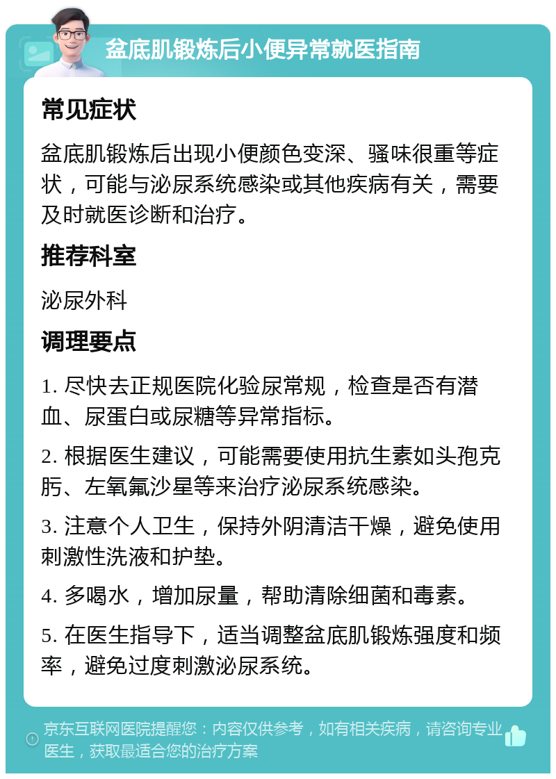 盆底肌锻炼后小便异常就医指南 常见症状 盆底肌锻炼后出现小便颜色变深、骚味很重等症状，可能与泌尿系统感染或其他疾病有关，需要及时就医诊断和治疗。 推荐科室 泌尿外科 调理要点 1. 尽快去正规医院化验尿常规，检查是否有潜血、尿蛋白或尿糖等异常指标。 2. 根据医生建议，可能需要使用抗生素如头孢克肟、左氧氟沙星等来治疗泌尿系统感染。 3. 注意个人卫生，保持外阴清洁干燥，避免使用刺激性洗液和护垫。 4. 多喝水，增加尿量，帮助清除细菌和毒素。 5. 在医生指导下，适当调整盆底肌锻炼强度和频率，避免过度刺激泌尿系统。