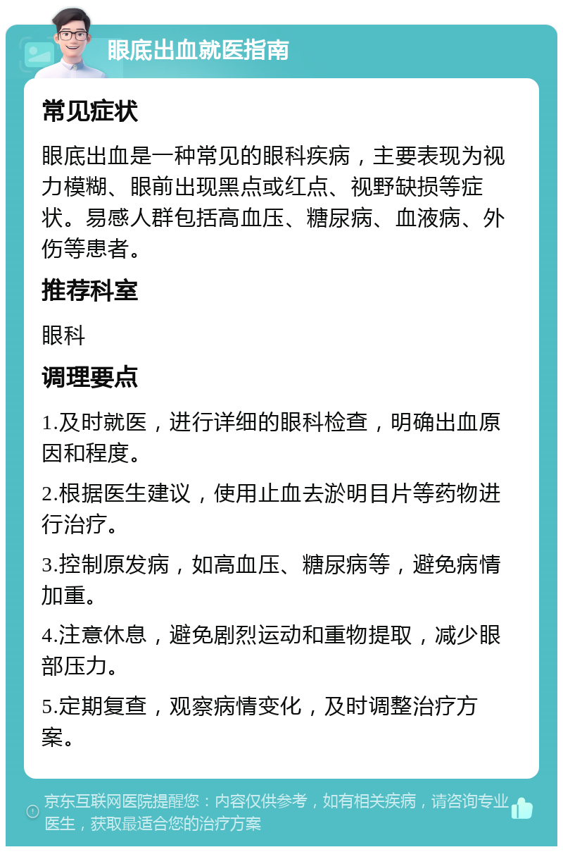 眼底出血就医指南 常见症状 眼底出血是一种常见的眼科疾病，主要表现为视力模糊、眼前出现黑点或红点、视野缺损等症状。易感人群包括高血压、糖尿病、血液病、外伤等患者。 推荐科室 眼科 调理要点 1.及时就医，进行详细的眼科检查，明确出血原因和程度。 2.根据医生建议，使用止血去淤明目片等药物进行治疗。 3.控制原发病，如高血压、糖尿病等，避免病情加重。 4.注意休息，避免剧烈运动和重物提取，减少眼部压力。 5.定期复查，观察病情变化，及时调整治疗方案。