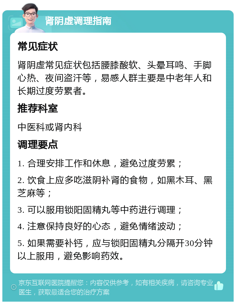 肾阴虚调理指南 常见症状 肾阴虚常见症状包括腰膝酸软、头晕耳鸣、手脚心热、夜间盗汗等，易感人群主要是中老年人和长期过度劳累者。 推荐科室 中医科或肾内科 调理要点 1. 合理安排工作和休息，避免过度劳累； 2. 饮食上应多吃滋阴补肾的食物，如黑木耳、黑芝麻等； 3. 可以服用锁阳固精丸等中药进行调理； 4. 注意保持良好的心态，避免情绪波动； 5. 如果需要补钙，应与锁阳固精丸分隔开30分钟以上服用，避免影响药效。