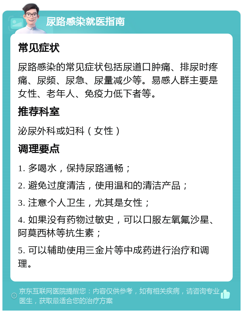 尿路感染就医指南 常见症状 尿路感染的常见症状包括尿道口肿痛、排尿时疼痛、尿频、尿急、尿量减少等。易感人群主要是女性、老年人、免疫力低下者等。 推荐科室 泌尿外科或妇科（女性） 调理要点 1. 多喝水，保持尿路通畅； 2. 避免过度清洁，使用温和的清洁产品； 3. 注意个人卫生，尤其是女性； 4. 如果没有药物过敏史，可以口服左氧氟沙星、阿莫西林等抗生素； 5. 可以辅助使用三金片等中成药进行治疗和调理。