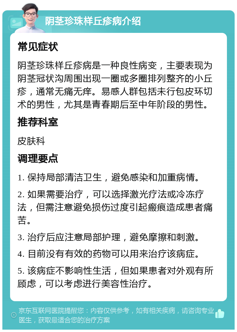 阴茎珍珠样丘疹病介绍 常见症状 阴茎珍珠样丘疹病是一种良性病变，主要表现为阴茎冠状沟周围出现一圈或多圈排列整齐的小丘疹，通常无痛无痒。易感人群包括未行包皮环切术的男性，尤其是青春期后至中年阶段的男性。 推荐科室 皮肤科 调理要点 1. 保持局部清洁卫生，避免感染和加重病情。 2. 如果需要治疗，可以选择激光疗法或冷冻疗法，但需注意避免损伤过度引起瘢痕造成患者痛苦。 3. 治疗后应注意局部护理，避免摩擦和刺激。 4. 目前没有有效的药物可以用来治疗该病症。 5. 该病症不影响性生活，但如果患者对外观有所顾虑，可以考虑进行美容性治疗。