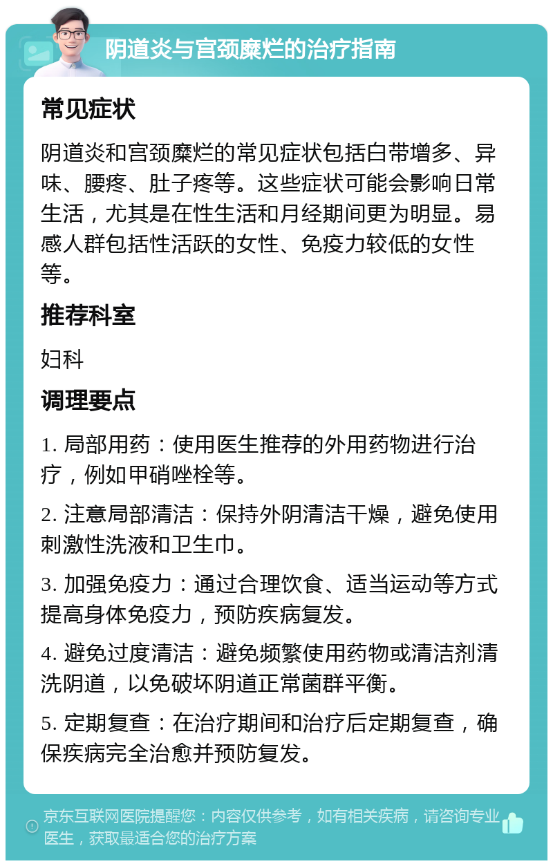 阴道炎与宫颈糜烂的治疗指南 常见症状 阴道炎和宫颈糜烂的常见症状包括白带增多、异味、腰疼、肚子疼等。这些症状可能会影响日常生活，尤其是在性生活和月经期间更为明显。易感人群包括性活跃的女性、免疫力较低的女性等。 推荐科室 妇科 调理要点 1. 局部用药：使用医生推荐的外用药物进行治疗，例如甲硝唑栓等。 2. 注意局部清洁：保持外阴清洁干燥，避免使用刺激性洗液和卫生巾。 3. 加强免疫力：通过合理饮食、适当运动等方式提高身体免疫力，预防疾病复发。 4. 避免过度清洁：避免频繁使用药物或清洁剂清洗阴道，以免破坏阴道正常菌群平衡。 5. 定期复查：在治疗期间和治疗后定期复查，确保疾病完全治愈并预防复发。