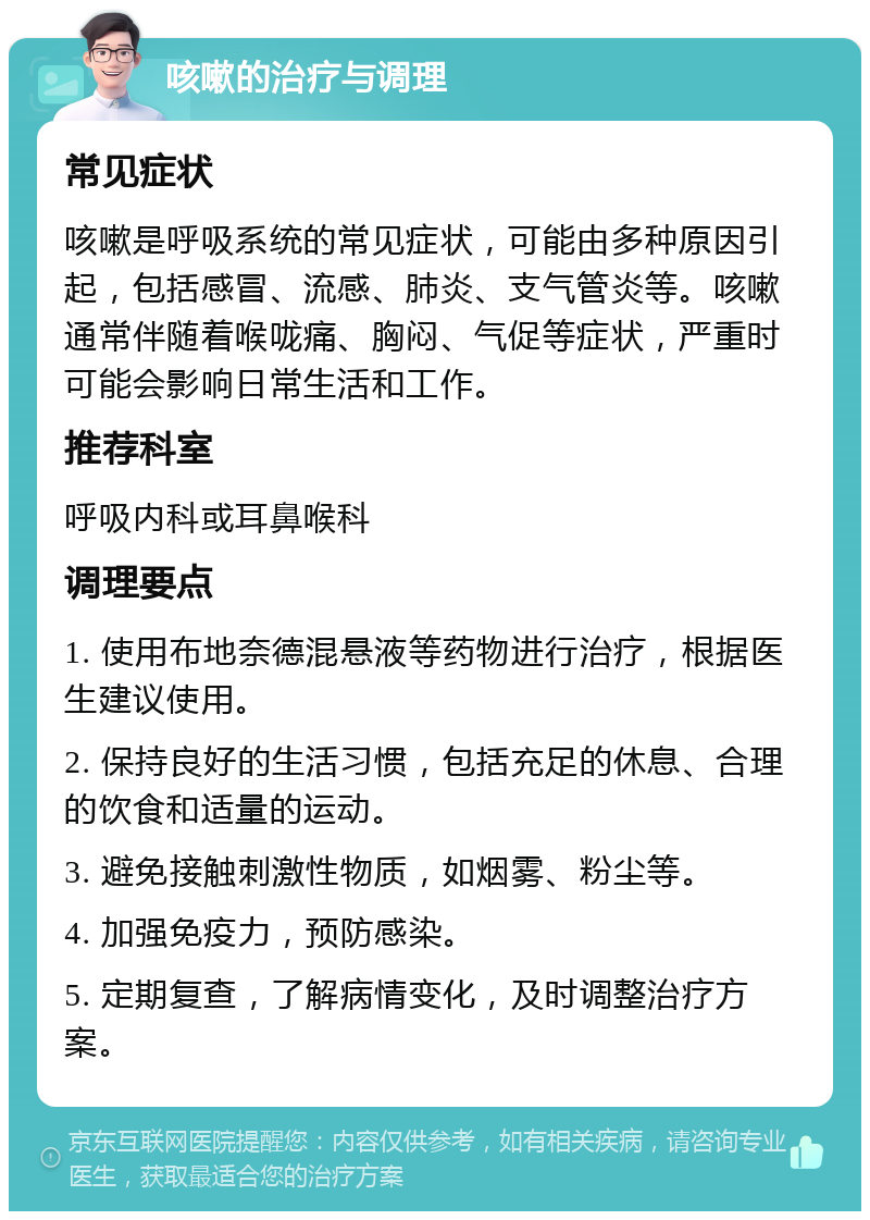 咳嗽的治疗与调理 常见症状 咳嗽是呼吸系统的常见症状，可能由多种原因引起，包括感冒、流感、肺炎、支气管炎等。咳嗽通常伴随着喉咙痛、胸闷、气促等症状，严重时可能会影响日常生活和工作。 推荐科室 呼吸内科或耳鼻喉科 调理要点 1. 使用布地奈德混悬液等药物进行治疗，根据医生建议使用。 2. 保持良好的生活习惯，包括充足的休息、合理的饮食和适量的运动。 3. 避免接触刺激性物质，如烟雾、粉尘等。 4. 加强免疫力，预防感染。 5. 定期复查，了解病情变化，及时调整治疗方案。