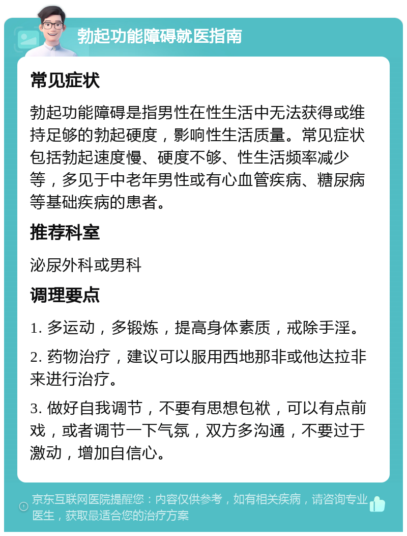 勃起功能障碍就医指南 常见症状 勃起功能障碍是指男性在性生活中无法获得或维持足够的勃起硬度，影响性生活质量。常见症状包括勃起速度慢、硬度不够、性生活频率减少等，多见于中老年男性或有心血管疾病、糖尿病等基础疾病的患者。 推荐科室 泌尿外科或男科 调理要点 1. 多运动，多锻炼，提高身体素质，戒除手淫。 2. 药物治疗，建议可以服用西地那非或他达拉非来进行治疗。 3. 做好自我调节，不要有思想包袱，可以有点前戏，或者调节一下气氛，双方多沟通，不要过于激动，增加自信心。