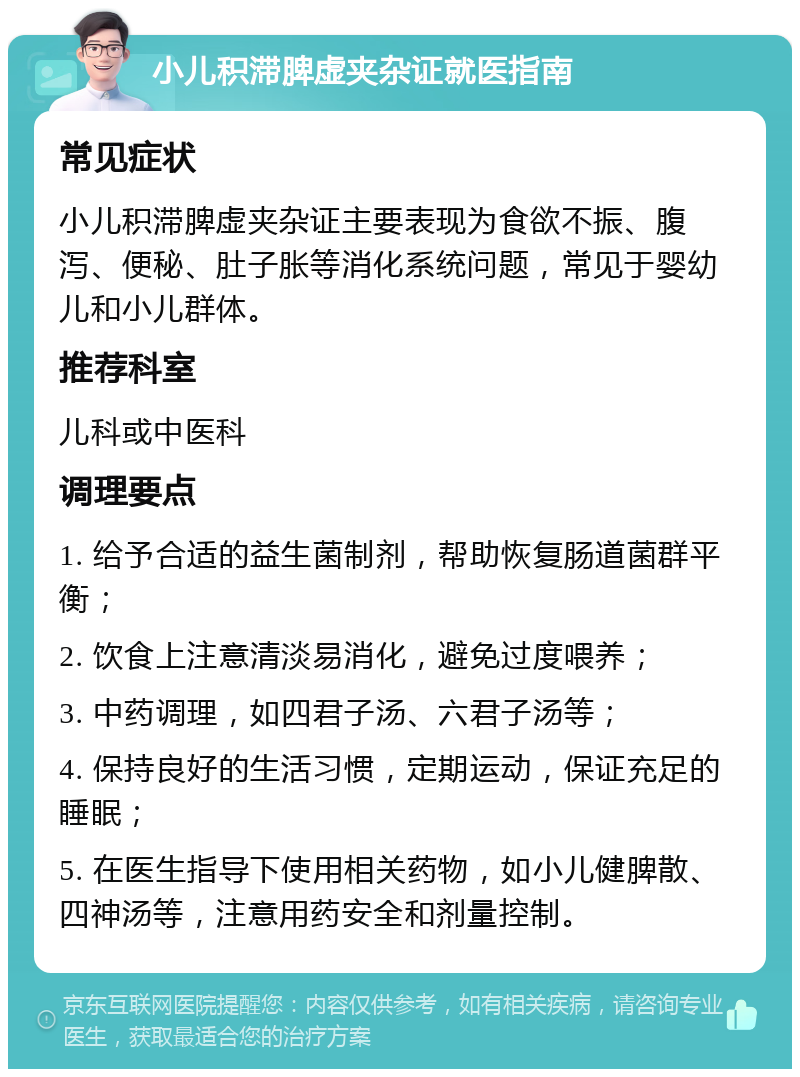 小儿积滞脾虚夹杂证就医指南 常见症状 小儿积滞脾虚夹杂证主要表现为食欲不振、腹泻、便秘、肚子胀等消化系统问题，常见于婴幼儿和小儿群体。 推荐科室 儿科或中医科 调理要点 1. 给予合适的益生菌制剂，帮助恢复肠道菌群平衡； 2. 饮食上注意清淡易消化，避免过度喂养； 3. 中药调理，如四君子汤、六君子汤等； 4. 保持良好的生活习惯，定期运动，保证充足的睡眠； 5. 在医生指导下使用相关药物，如小儿健脾散、四神汤等，注意用药安全和剂量控制。