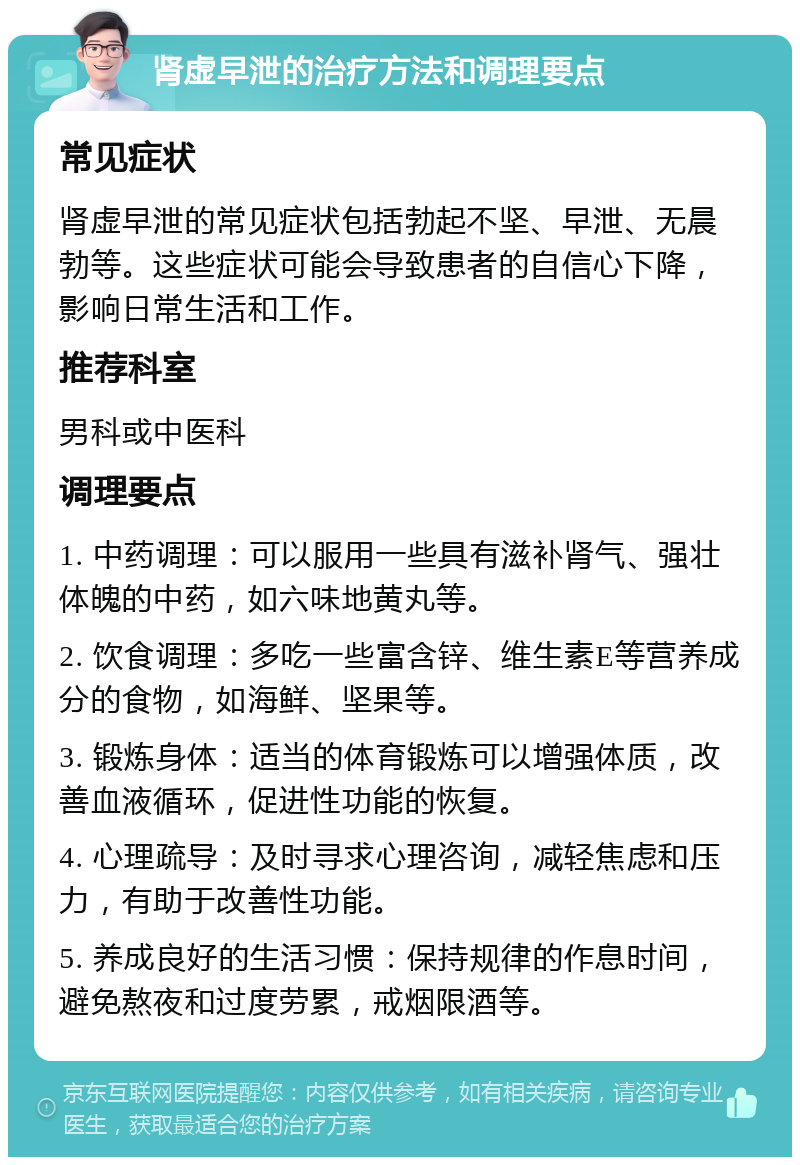 肾虚早泄的治疗方法和调理要点 常见症状 肾虚早泄的常见症状包括勃起不坚、早泄、无晨勃等。这些症状可能会导致患者的自信心下降，影响日常生活和工作。 推荐科室 男科或中医科 调理要点 1. 中药调理：可以服用一些具有滋补肾气、强壮体魄的中药，如六味地黄丸等。 2. 饮食调理：多吃一些富含锌、维生素E等营养成分的食物，如海鲜、坚果等。 3. 锻炼身体：适当的体育锻炼可以增强体质，改善血液循环，促进性功能的恢复。 4. 心理疏导：及时寻求心理咨询，减轻焦虑和压力，有助于改善性功能。 5. 养成良好的生活习惯：保持规律的作息时间，避免熬夜和过度劳累，戒烟限酒等。