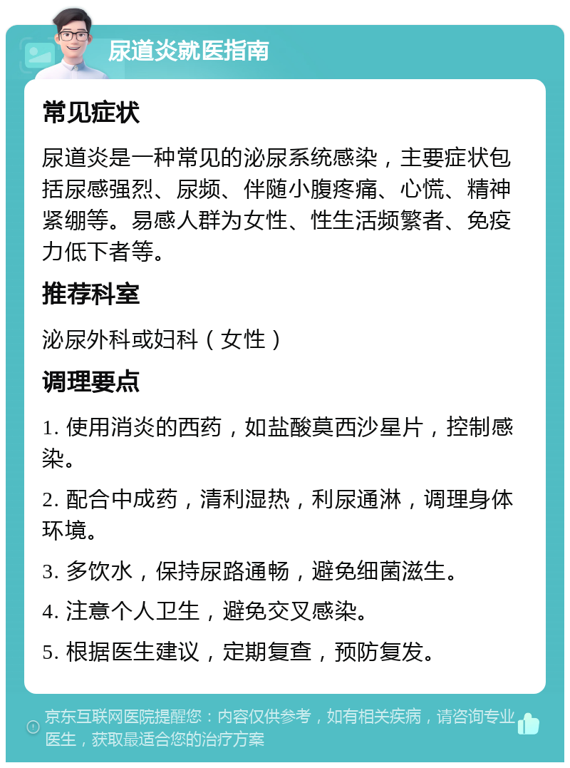 尿道炎就医指南 常见症状 尿道炎是一种常见的泌尿系统感染，主要症状包括尿感强烈、尿频、伴随小腹疼痛、心慌、精神紧绷等。易感人群为女性、性生活频繁者、免疫力低下者等。 推荐科室 泌尿外科或妇科（女性） 调理要点 1. 使用消炎的西药，如盐酸莫西沙星片，控制感染。 2. 配合中成药，清利湿热，利尿通淋，调理身体环境。 3. 多饮水，保持尿路通畅，避免细菌滋生。 4. 注意个人卫生，避免交叉感染。 5. 根据医生建议，定期复查，预防复发。