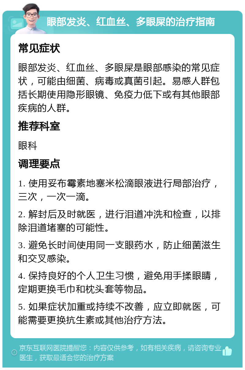 眼部发炎、红血丝、多眼屎的治疗指南 常见症状 眼部发炎、红血丝、多眼屎是眼部感染的常见症状，可能由细菌、病毒或真菌引起。易感人群包括长期使用隐形眼镜、免疫力低下或有其他眼部疾病的人群。 推荐科室 眼科 调理要点 1. 使用妥布霉素地塞米松滴眼液进行局部治疗，三次，一次一滴。 2. 解封后及时就医，进行泪道冲洗和检查，以排除泪道堵塞的可能性。 3. 避免长时间使用同一支眼药水，防止细菌滋生和交叉感染。 4. 保持良好的个人卫生习惯，避免用手揉眼睛，定期更换毛巾和枕头套等物品。 5. 如果症状加重或持续不改善，应立即就医，可能需要更换抗生素或其他治疗方法。