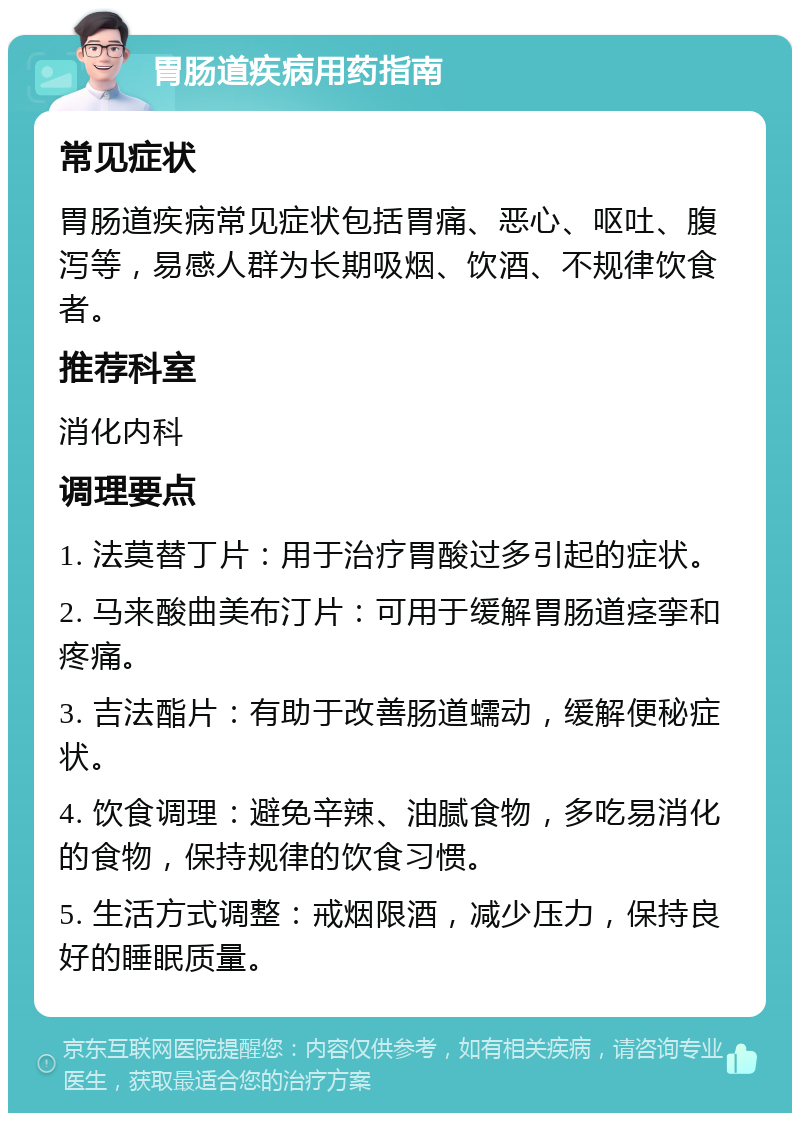 胃肠道疾病用药指南 常见症状 胃肠道疾病常见症状包括胃痛、恶心、呕吐、腹泻等，易感人群为长期吸烟、饮酒、不规律饮食者。 推荐科室 消化内科 调理要点 1. 法莫替丁片：用于治疗胃酸过多引起的症状。 2. 马来酸曲美布汀片：可用于缓解胃肠道痉挛和疼痛。 3. 吉法酯片：有助于改善肠道蠕动，缓解便秘症状。 4. 饮食调理：避免辛辣、油腻食物，多吃易消化的食物，保持规律的饮食习惯。 5. 生活方式调整：戒烟限酒，减少压力，保持良好的睡眠质量。