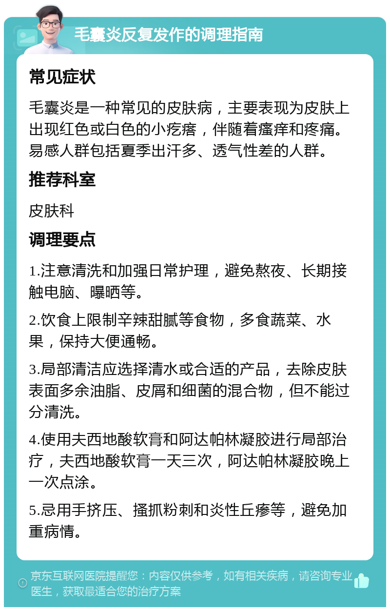 毛囊炎反复发作的调理指南 常见症状 毛囊炎是一种常见的皮肤病，主要表现为皮肤上出现红色或白色的小疙瘩，伴随着瘙痒和疼痛。易感人群包括夏季出汗多、透气性差的人群。 推荐科室 皮肤科 调理要点 1.注意清洗和加强日常护理，避免熬夜、长期接触电脑、曝晒等。 2.饮食上限制辛辣甜腻等食物，多食蔬菜、水果，保持大便通畅。 3.局部清洁应选择清水或合适的产品，去除皮肤表面多余油脂、皮屑和细菌的混合物，但不能过分清洗。 4.使用夫西地酸软膏和阿达帕林凝胶进行局部治疗，夫西地酸软膏一天三次，阿达帕林凝胶晚上一次点涂。 5.忌用手挤压、搔抓粉刺和炎性丘瘆等，避免加重病情。