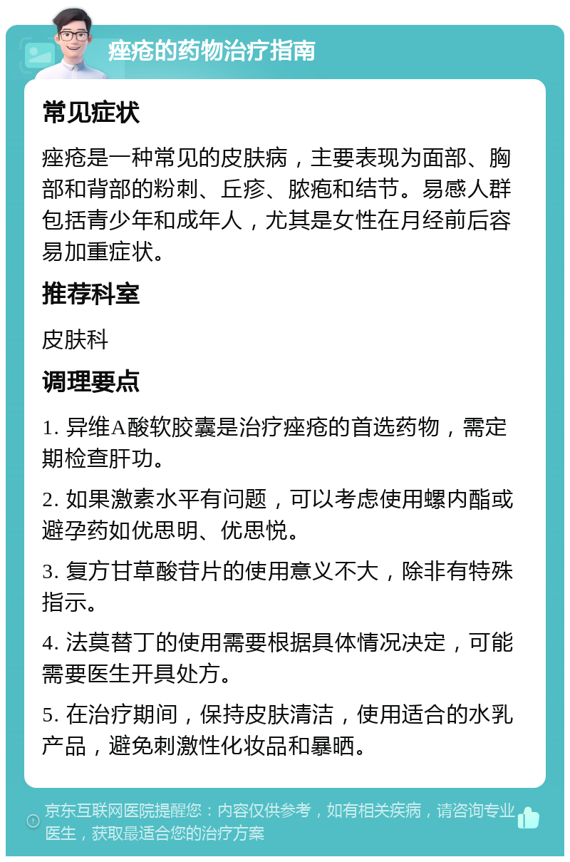 痤疮的药物治疗指南 常见症状 痤疮是一种常见的皮肤病，主要表现为面部、胸部和背部的粉刺、丘疹、脓疱和结节。易感人群包括青少年和成年人，尤其是女性在月经前后容易加重症状。 推荐科室 皮肤科 调理要点 1. 异维A酸软胶囊是治疗痤疮的首选药物，需定期检查肝功。 2. 如果激素水平有问题，可以考虑使用螺内酯或避孕药如优思明、优思悦。 3. 复方甘草酸苷片的使用意义不大，除非有特殊指示。 4. 法莫替丁的使用需要根据具体情况决定，可能需要医生开具处方。 5. 在治疗期间，保持皮肤清洁，使用适合的水乳产品，避免刺激性化妆品和暴晒。