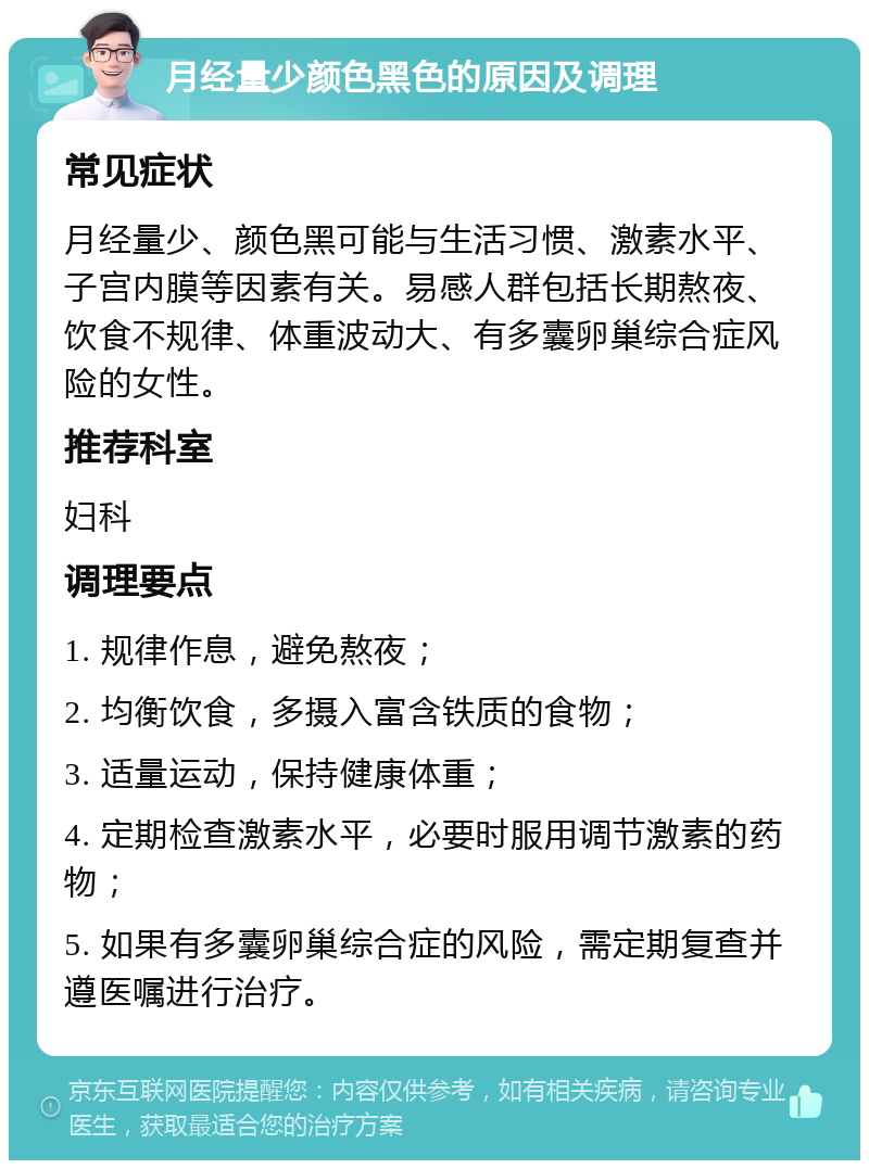 月经量少颜色黑色的原因及调理 常见症状 月经量少、颜色黑可能与生活习惯、激素水平、子宫内膜等因素有关。易感人群包括长期熬夜、饮食不规律、体重波动大、有多囊卵巢综合症风险的女性。 推荐科室 妇科 调理要点 1. 规律作息，避免熬夜； 2. 均衡饮食，多摄入富含铁质的食物； 3. 适量运动，保持健康体重； 4. 定期检查激素水平，必要时服用调节激素的药物； 5. 如果有多囊卵巢综合症的风险，需定期复查并遵医嘱进行治疗。