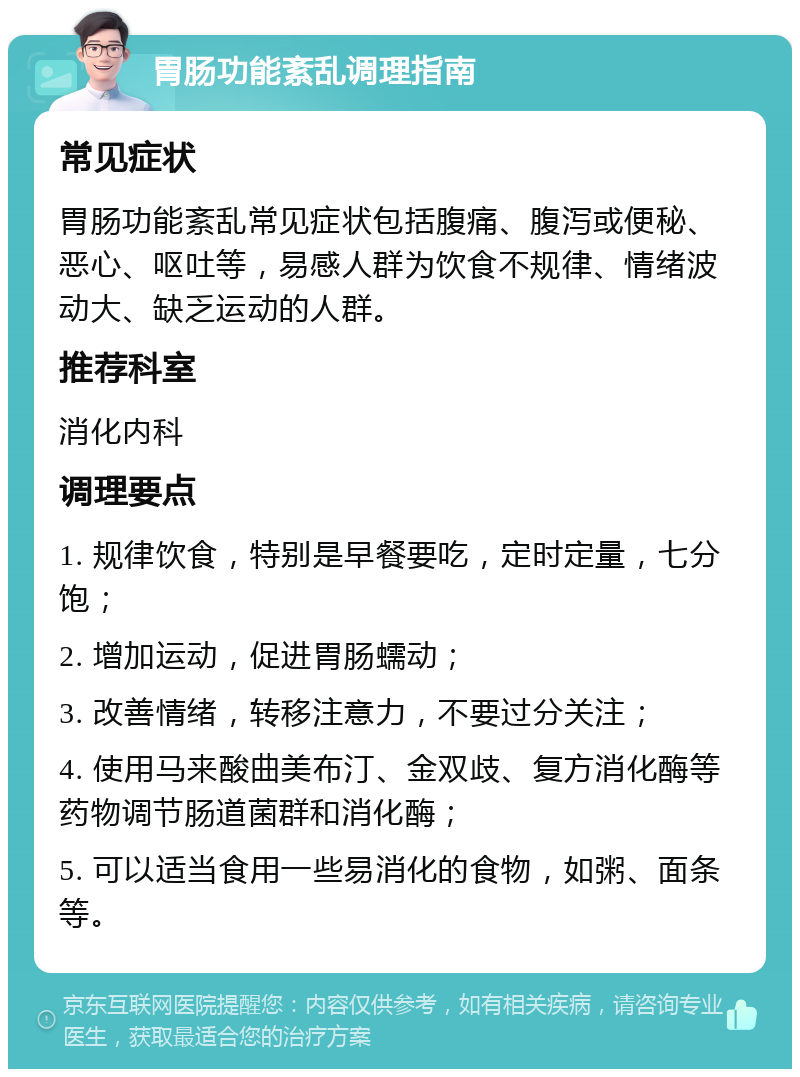 胃肠功能紊乱调理指南 常见症状 胃肠功能紊乱常见症状包括腹痛、腹泻或便秘、恶心、呕吐等，易感人群为饮食不规律、情绪波动大、缺乏运动的人群。 推荐科室 消化内科 调理要点 1. 规律饮食，特别是早餐要吃，定时定量，七分饱； 2. 增加运动，促进胃肠蠕动； 3. 改善情绪，转移注意力，不要过分关注； 4. 使用马来酸曲美布汀、金双歧、复方消化酶等药物调节肠道菌群和消化酶； 5. 可以适当食用一些易消化的食物，如粥、面条等。