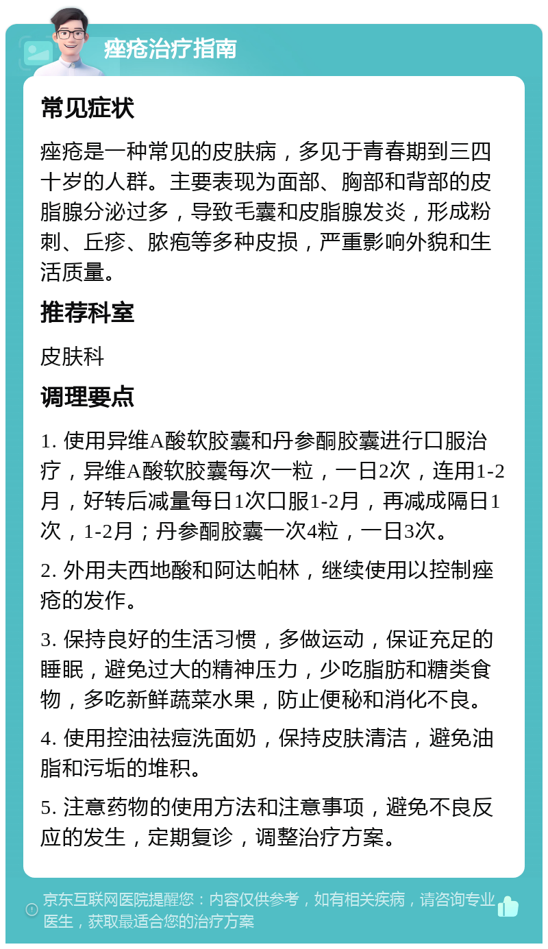 痤疮治疗指南 常见症状 痤疮是一种常见的皮肤病，多见于青春期到三四十岁的人群。主要表现为面部、胸部和背部的皮脂腺分泌过多，导致毛囊和皮脂腺发炎，形成粉刺、丘疹、脓疱等多种皮损，严重影响外貌和生活质量。 推荐科室 皮肤科 调理要点 1. 使用异维A酸软胶囊和丹参酮胶囊进行口服治疗，异维A酸软胶囊每次一粒，一日2次，连用1-2月，好转后减量每日1次口服1-2月，再减成隔日1次，1-2月；丹参酮胶囊一次4粒，一日3次。 2. 外用夫西地酸和阿达帕林，继续使用以控制痤疮的发作。 3. 保持良好的生活习惯，多做运动，保证充足的睡眠，避免过大的精神压力，少吃脂肪和糖类食物，多吃新鲜蔬菜水果，防止便秘和消化不良。 4. 使用控油祛痘洗面奶，保持皮肤清洁，避免油脂和污垢的堆积。 5. 注意药物的使用方法和注意事项，避免不良反应的发生，定期复诊，调整治疗方案。