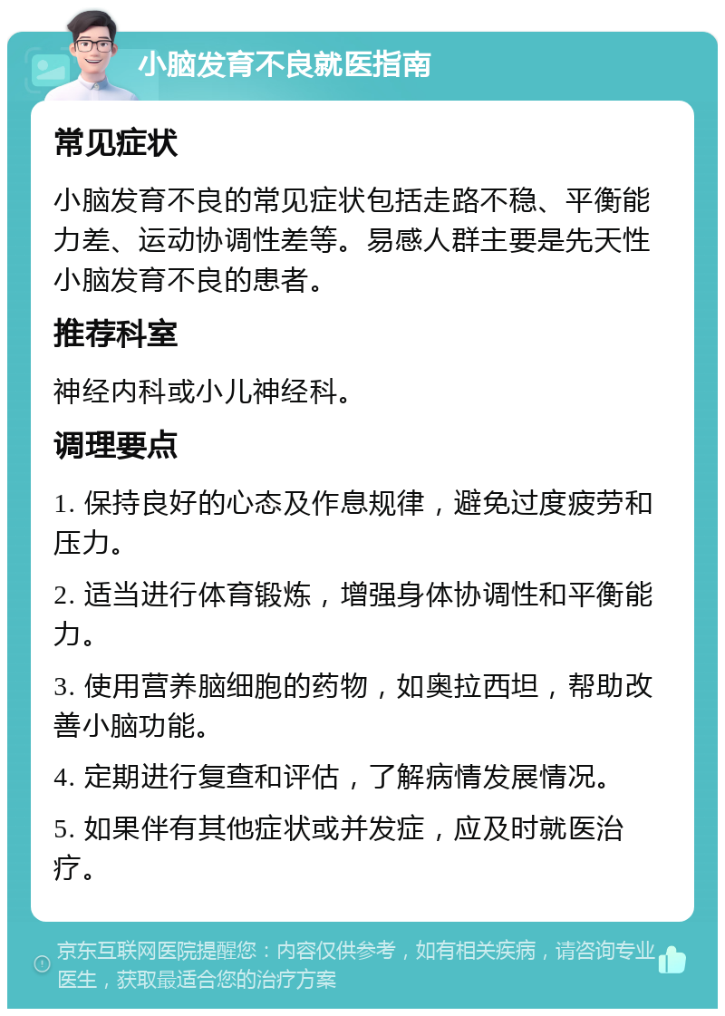 小脑发育不良就医指南 常见症状 小脑发育不良的常见症状包括走路不稳、平衡能力差、运动协调性差等。易感人群主要是先天性小脑发育不良的患者。 推荐科室 神经内科或小儿神经科。 调理要点 1. 保持良好的心态及作息规律，避免过度疲劳和压力。 2. 适当进行体育锻炼，增强身体协调性和平衡能力。 3. 使用营养脑细胞的药物，如奥拉西坦，帮助改善小脑功能。 4. 定期进行复查和评估，了解病情发展情况。 5. 如果伴有其他症状或并发症，应及时就医治疗。