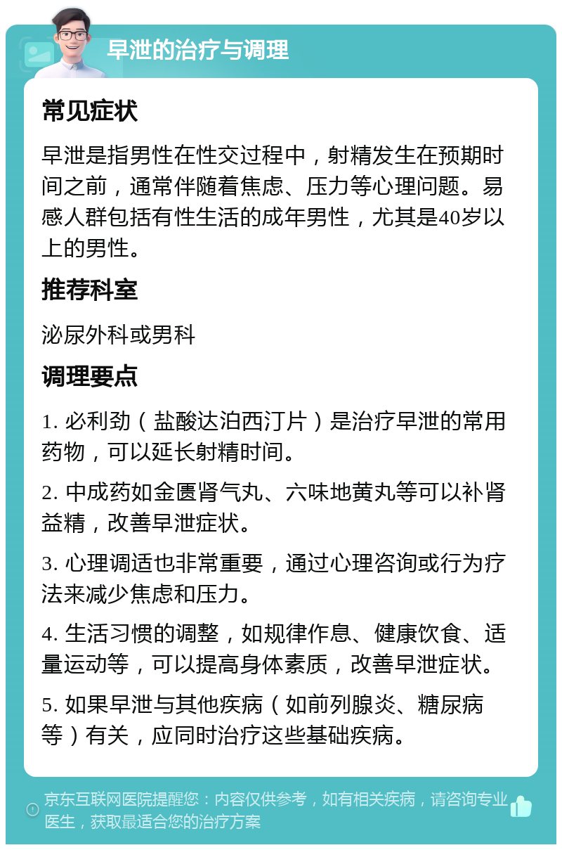 早泄的治疗与调理 常见症状 早泄是指男性在性交过程中，射精发生在预期时间之前，通常伴随着焦虑、压力等心理问题。易感人群包括有性生活的成年男性，尤其是40岁以上的男性。 推荐科室 泌尿外科或男科 调理要点 1. 必利劲（盐酸达泊西汀片）是治疗早泄的常用药物，可以延长射精时间。 2. 中成药如金匮肾气丸、六味地黄丸等可以补肾益精，改善早泄症状。 3. 心理调适也非常重要，通过心理咨询或行为疗法来减少焦虑和压力。 4. 生活习惯的调整，如规律作息、健康饮食、适量运动等，可以提高身体素质，改善早泄症状。 5. 如果早泄与其他疾病（如前列腺炎、糖尿病等）有关，应同时治疗这些基础疾病。