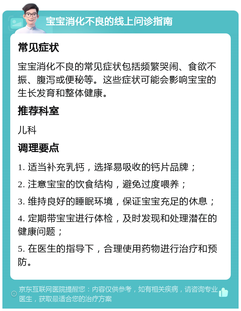 宝宝消化不良的线上问诊指南 常见症状 宝宝消化不良的常见症状包括频繁哭闹、食欲不振、腹泻或便秘等。这些症状可能会影响宝宝的生长发育和整体健康。 推荐科室 儿科 调理要点 1. 适当补充乳钙，选择易吸收的钙片品牌； 2. 注意宝宝的饮食结构，避免过度喂养； 3. 维持良好的睡眠环境，保证宝宝充足的休息； 4. 定期带宝宝进行体检，及时发现和处理潜在的健康问题； 5. 在医生的指导下，合理使用药物进行治疗和预防。