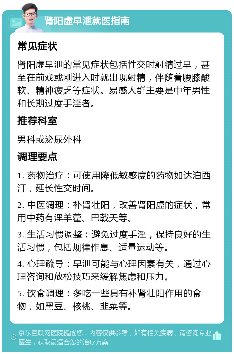 肾阳虚早泄就医指南 常见症状 肾阳虚早泄的常见症状包括性交时射精过早，甚至在前戏或刚进入时就出现射精，伴随着腰膝酸软、精神疲乏等症状。易感人群主要是中年男性和长期过度手淫者。 推荐科室 男科或泌尿外科 调理要点 1. 药物治疗：可使用降低敏感度的药物如达泊西汀，延长性交时间。 2. 中医调理：补肾壮阳，改善肾阳虚的症状，常用中药有淫羊藿、巴戟天等。 3. 生活习惯调整：避免过度手淫，保持良好的生活习惯，包括规律作息、适量运动等。 4. 心理疏导：早泄可能与心理因素有关，通过心理咨询和放松技巧来缓解焦虑和压力。 5. 饮食调理：多吃一些具有补肾壮阳作用的食物，如黑豆、核桃、韭菜等。