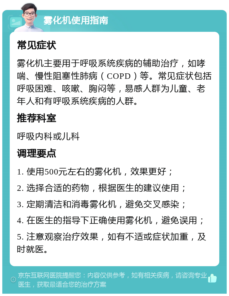 雾化机使用指南 常见症状 雾化机主要用于呼吸系统疾病的辅助治疗，如哮喘、慢性阻塞性肺病（COPD）等。常见症状包括呼吸困难、咳嗽、胸闷等，易感人群为儿童、老年人和有呼吸系统疾病的人群。 推荐科室 呼吸内科或儿科 调理要点 1. 使用500元左右的雾化机，效果更好； 2. 选择合适的药物，根据医生的建议使用； 3. 定期清洁和消毒雾化机，避免交叉感染； 4. 在医生的指导下正确使用雾化机，避免误用； 5. 注意观察治疗效果，如有不适或症状加重，及时就医。