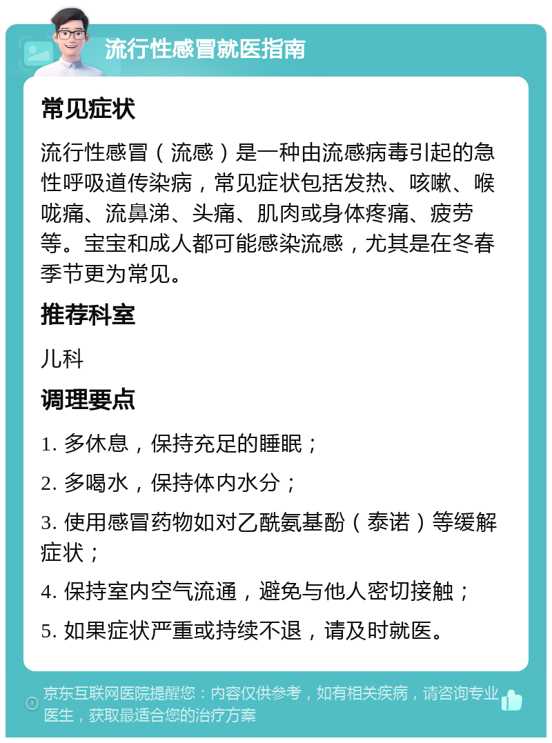 流行性感冒就医指南 常见症状 流行性感冒（流感）是一种由流感病毒引起的急性呼吸道传染病，常见症状包括发热、咳嗽、喉咙痛、流鼻涕、头痛、肌肉或身体疼痛、疲劳等。宝宝和成人都可能感染流感，尤其是在冬春季节更为常见。 推荐科室 儿科 调理要点 1. 多休息，保持充足的睡眠； 2. 多喝水，保持体内水分； 3. 使用感冒药物如对乙酰氨基酚（泰诺）等缓解症状； 4. 保持室内空气流通，避免与他人密切接触； 5. 如果症状严重或持续不退，请及时就医。