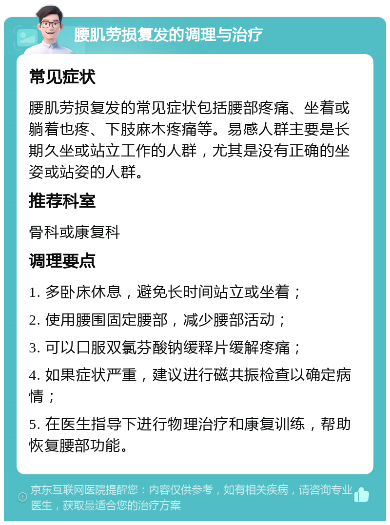 腰肌劳损复发的调理与治疗 常见症状 腰肌劳损复发的常见症状包括腰部疼痛、坐着或躺着也疼、下肢麻木疼痛等。易感人群主要是长期久坐或站立工作的人群，尤其是没有正确的坐姿或站姿的人群。 推荐科室 骨科或康复科 调理要点 1. 多卧床休息，避免长时间站立或坐着； 2. 使用腰围固定腰部，减少腰部活动； 3. 可以口服双氯芬酸钠缓释片缓解疼痛； 4. 如果症状严重，建议进行磁共振检查以确定病情； 5. 在医生指导下进行物理治疗和康复训练，帮助恢复腰部功能。