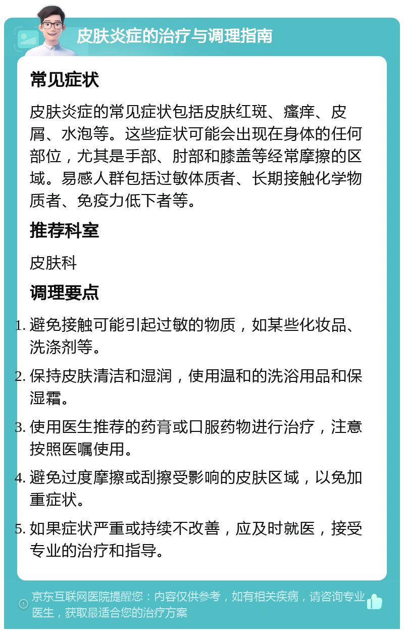 皮肤炎症的治疗与调理指南 常见症状 皮肤炎症的常见症状包括皮肤红斑、瘙痒、皮屑、水泡等。这些症状可能会出现在身体的任何部位，尤其是手部、肘部和膝盖等经常摩擦的区域。易感人群包括过敏体质者、长期接触化学物质者、免疫力低下者等。 推荐科室 皮肤科 调理要点 避免接触可能引起过敏的物质，如某些化妆品、洗涤剂等。 保持皮肤清洁和湿润，使用温和的洗浴用品和保湿霜。 使用医生推荐的药膏或口服药物进行治疗，注意按照医嘱使用。 避免过度摩擦或刮擦受影响的皮肤区域，以免加重症状。 如果症状严重或持续不改善，应及时就医，接受专业的治疗和指导。