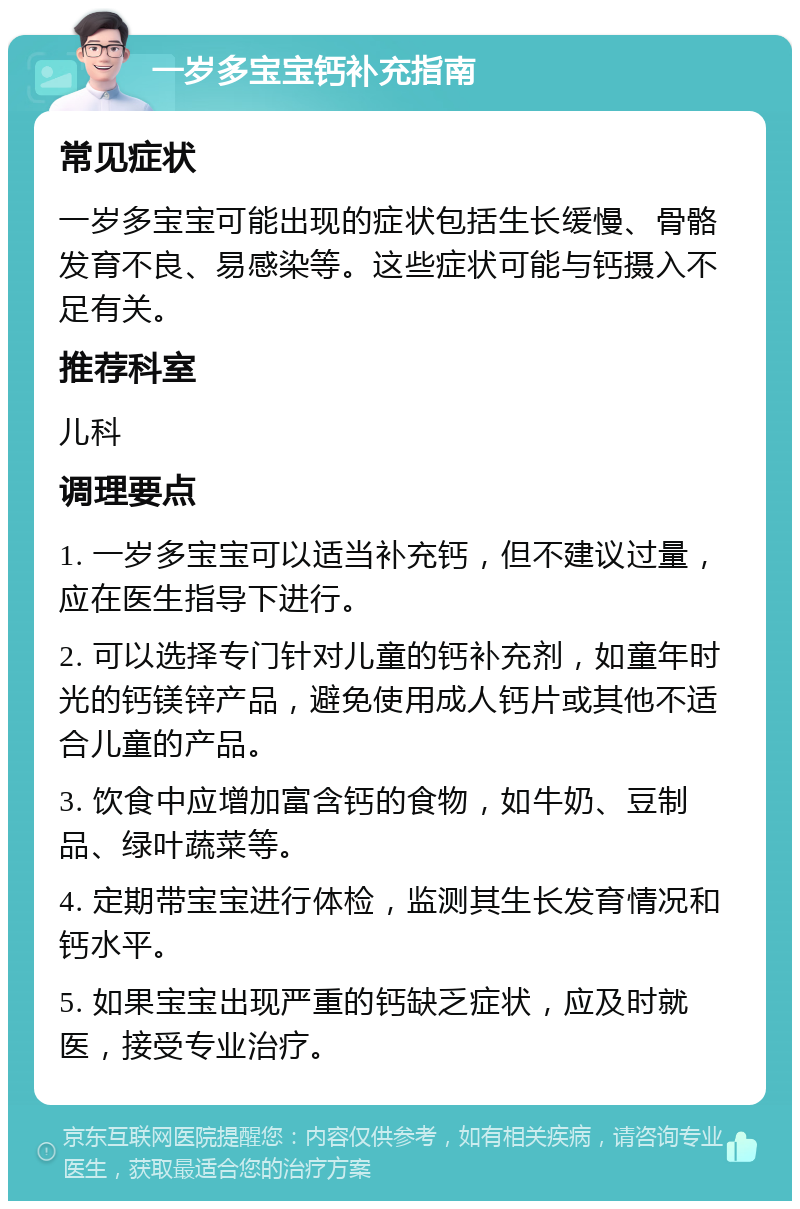 一岁多宝宝钙补充指南 常见症状 一岁多宝宝可能出现的症状包括生长缓慢、骨骼发育不良、易感染等。这些症状可能与钙摄入不足有关。 推荐科室 儿科 调理要点 1. 一岁多宝宝可以适当补充钙，但不建议过量，应在医生指导下进行。 2. 可以选择专门针对儿童的钙补充剂，如童年时光的钙镁锌产品，避免使用成人钙片或其他不适合儿童的产品。 3. 饮食中应增加富含钙的食物，如牛奶、豆制品、绿叶蔬菜等。 4. 定期带宝宝进行体检，监测其生长发育情况和钙水平。 5. 如果宝宝出现严重的钙缺乏症状，应及时就医，接受专业治疗。