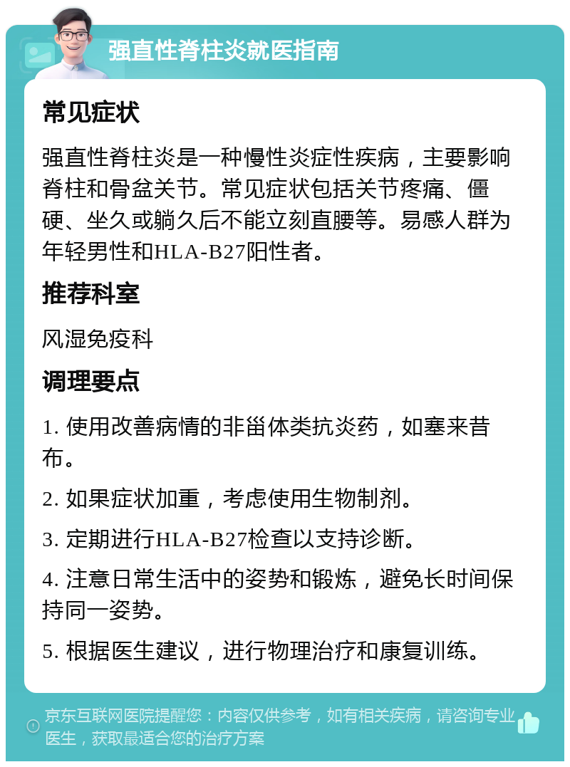 强直性脊柱炎就医指南 常见症状 强直性脊柱炎是一种慢性炎症性疾病，主要影响脊柱和骨盆关节。常见症状包括关节疼痛、僵硬、坐久或躺久后不能立刻直腰等。易感人群为年轻男性和HLA-B27阳性者。 推荐科室 风湿免疫科 调理要点 1. 使用改善病情的非甾体类抗炎药，如塞来昔布。 2. 如果症状加重，考虑使用生物制剂。 3. 定期进行HLA-B27检查以支持诊断。 4. 注意日常生活中的姿势和锻炼，避免长时间保持同一姿势。 5. 根据医生建议，进行物理治疗和康复训练。