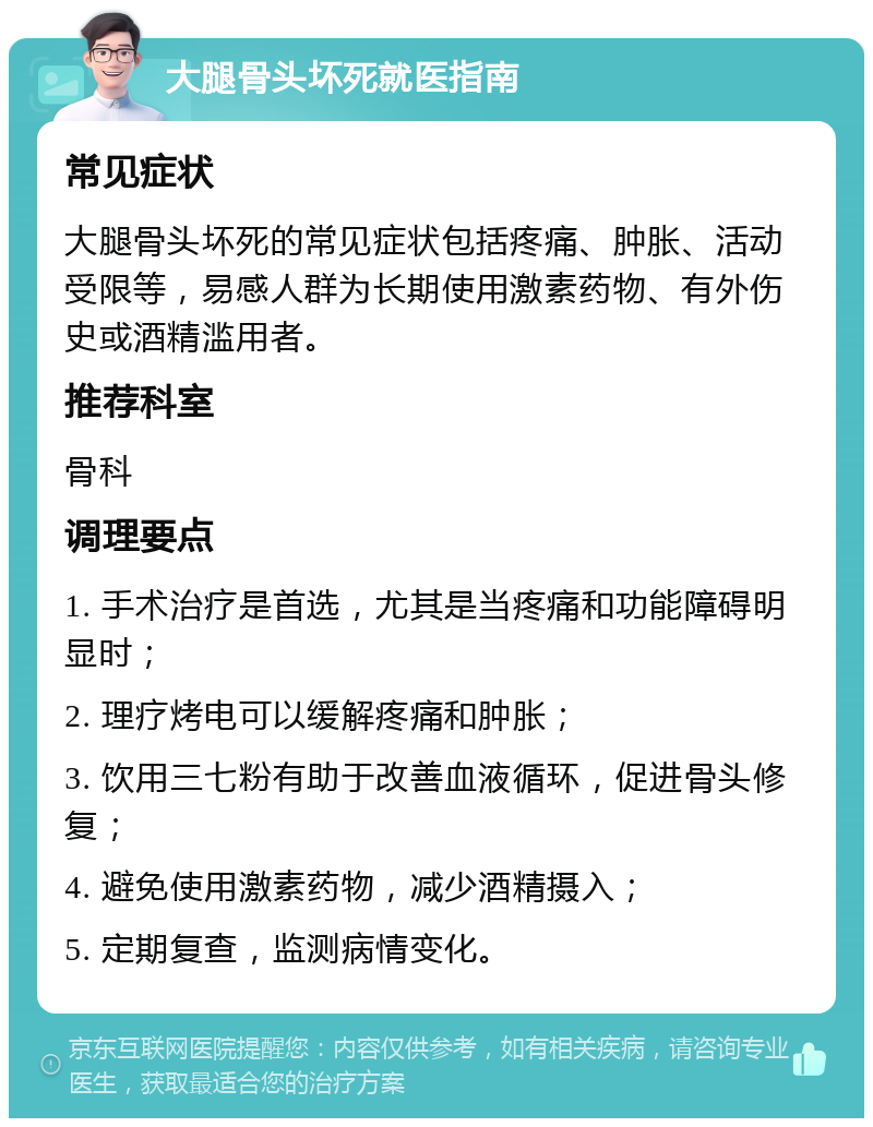 大腿骨头坏死就医指南 常见症状 大腿骨头坏死的常见症状包括疼痛、肿胀、活动受限等，易感人群为长期使用激素药物、有外伤史或酒精滥用者。 推荐科室 骨科 调理要点 1. 手术治疗是首选，尤其是当疼痛和功能障碍明显时； 2. 理疗烤电可以缓解疼痛和肿胀； 3. 饮用三七粉有助于改善血液循环，促进骨头修复； 4. 避免使用激素药物，减少酒精摄入； 5. 定期复查，监测病情变化。