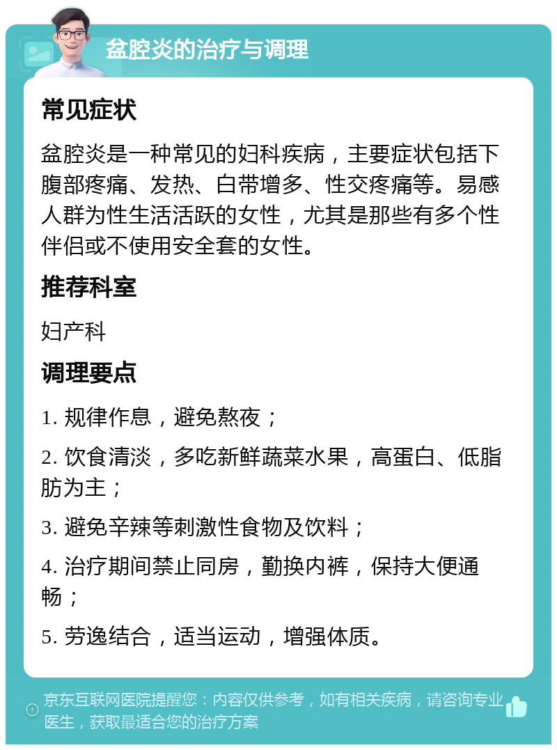 盆腔炎的治疗与调理 常见症状 盆腔炎是一种常见的妇科疾病，主要症状包括下腹部疼痛、发热、白带增多、性交疼痛等。易感人群为性生活活跃的女性，尤其是那些有多个性伴侣或不使用安全套的女性。 推荐科室 妇产科 调理要点 1. 规律作息，避免熬夜； 2. 饮食清淡，多吃新鲜蔬菜水果，高蛋白、低脂肪为主； 3. 避免辛辣等刺激性食物及饮料； 4. 治疗期间禁止同房，勤换内裤，保持大便通畅； 5. 劳逸结合，适当运动，增强体质。