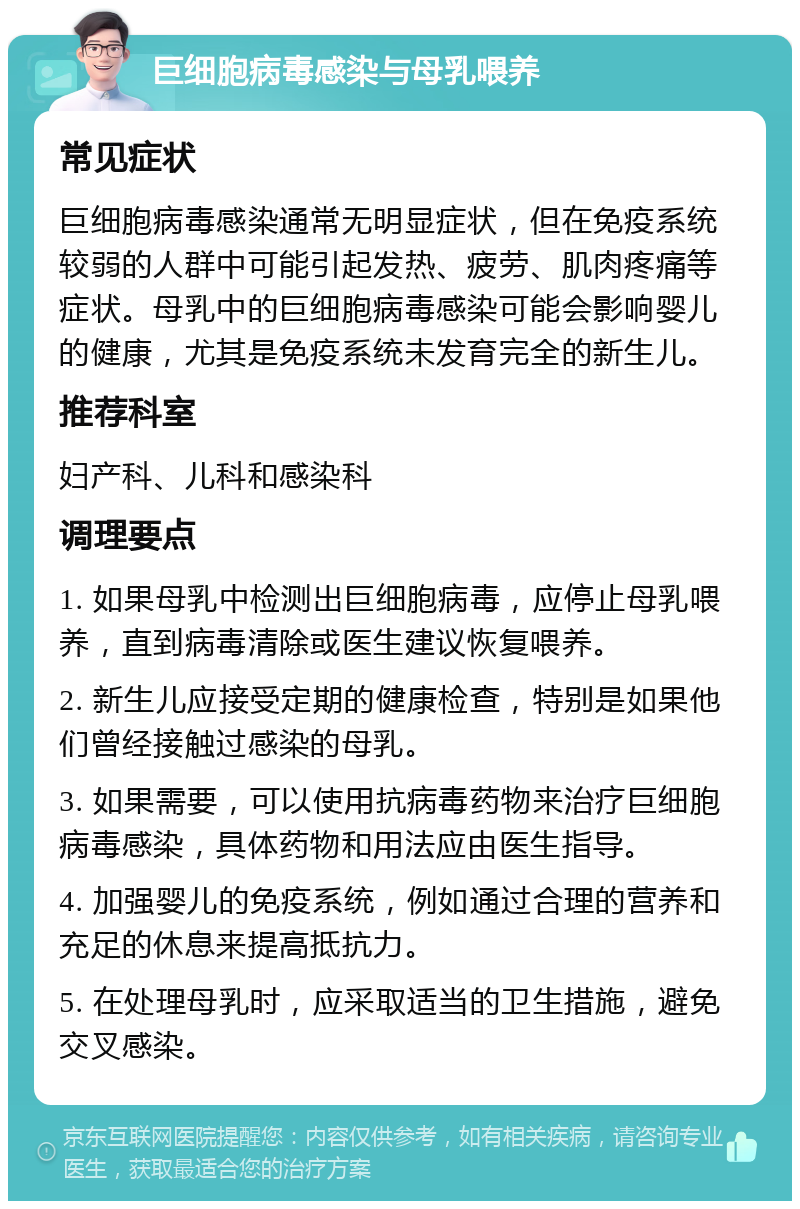 巨细胞病毒感染与母乳喂养 常见症状 巨细胞病毒感染通常无明显症状，但在免疫系统较弱的人群中可能引起发热、疲劳、肌肉疼痛等症状。母乳中的巨细胞病毒感染可能会影响婴儿的健康，尤其是免疫系统未发育完全的新生儿。 推荐科室 妇产科、儿科和感染科 调理要点 1. 如果母乳中检测出巨细胞病毒，应停止母乳喂养，直到病毒清除或医生建议恢复喂养。 2. 新生儿应接受定期的健康检查，特别是如果他们曾经接触过感染的母乳。 3. 如果需要，可以使用抗病毒药物来治疗巨细胞病毒感染，具体药物和用法应由医生指导。 4. 加强婴儿的免疫系统，例如通过合理的营养和充足的休息来提高抵抗力。 5. 在处理母乳时，应采取适当的卫生措施，避免交叉感染。