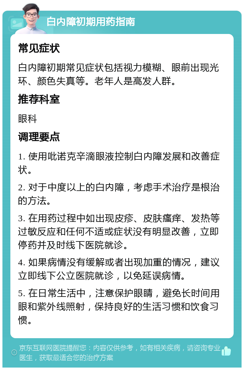 白内障初期用药指南 常见症状 白内障初期常见症状包括视力模糊、眼前出现光环、颜色失真等。老年人是高发人群。 推荐科室 眼科 调理要点 1. 使用吡诺克辛滴眼液控制白内障发展和改善症状。 2. 对于中度以上的白内障，考虑手术治疗是根治的方法。 3. 在用药过程中如出现皮疹、皮肤瘙痒、发热等过敏反应和任何不适或症状没有明显改善，立即停药并及时线下医院就诊。 4. 如果病情没有缓解或者出现加重的情况，建议立即线下公立医院就诊，以免延误病情。 5. 在日常生活中，注意保护眼睛，避免长时间用眼和紫外线照射，保持良好的生活习惯和饮食习惯。